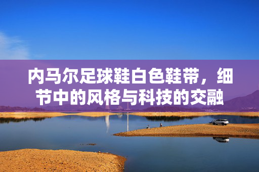 内马尔足球鞋白色鞋带，细节中的风格与科技的交融