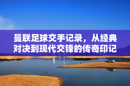 曼联足球交手记录，从经典对决到现代交锋的传奇印记