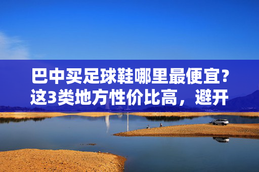 巴中买足球鞋哪里最便宜？这3类地方性价比高，避开这些坑更省钱，巴中买足球鞋最便宜的地方，这3类地方性价比高，避开这些坑更省钱
