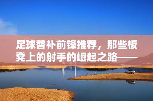 足球替补前锋推荐，那些板凳上的射手的崛起之路——从战术价值到进球奇迹的解读，足球替补前锋推荐，板凳上的射手崛起之路——从战术价值到进球奇迹的解读