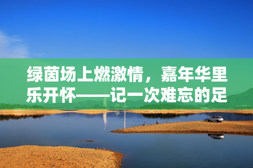 绿茵场上燃激情，嘉年华里乐开怀——记一次难忘的足球嘉年华，绿茵场上燃激情，嘉年华里乐开怀——记一次难忘的足球嘉年华