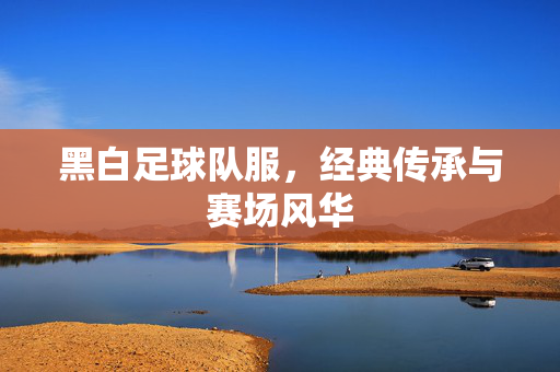 黑白足球队服，经典传承与赛场风华