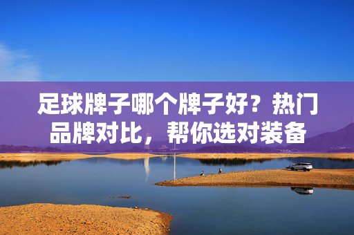 足球牌子哪个牌子好？热门品牌对比，帮你选对装备