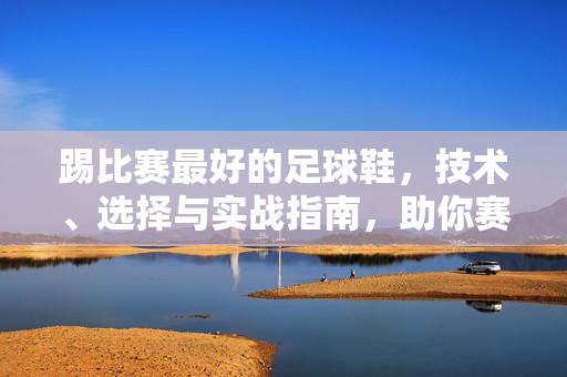 踢比赛最好的足球鞋，技术、选择与实战指南，助你赛场制胜