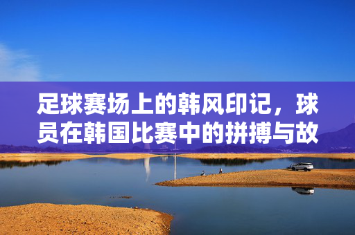 足球赛场上的韩风印记，球员在韩国比赛中的拼搏与故事，足球赛场上的韩风印记，韩国球员的拼搏与故事
