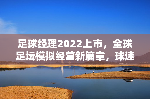 足球经理2022上市，全球足坛模拟经营新篇章，球迷与经理人的终极体验升级，足球经理2022上市，全球足坛模拟经营新篇章，球迷与经理人的终极体验升级
