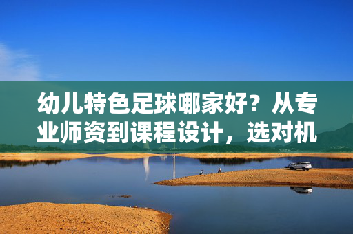 幼儿特色足球哪家好？从专业师资到课程设计，选对机构让孩子爱上足球，快乐成长，幼儿特色足球哪家好？从专业师资到课程设计，选对机构让孩子爱上足球快乐成长
