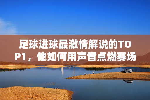 足球进球最激情解说的TOP1，他如何用声音点燃赛场热血，足球进球最激情解说的TOP1，他如何用声音点燃赛场热血
