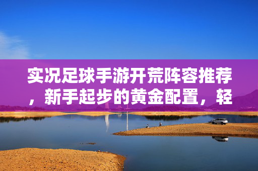 实况足球手游开荒阵容推荐，新手起步的黄金配置，轻松征服初期赛事