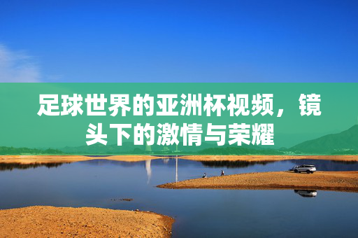 足球世界的亚洲杯视频，镜头下的激情与荣耀