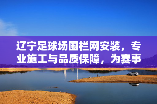辽宁足球场围栏网安装，专业施工与品质保障，为赛事安全与美观护航，辽宁足球场围栏网安装，专业施工与品质保障，为赛事安全与美观保驾护航