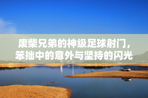 废柴兄弟的神级足球射门，笨拙中的意外与坚持的闪光
