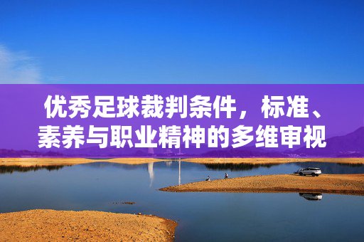 优秀足球裁判条件，标准、素养与职业精神的多维审视