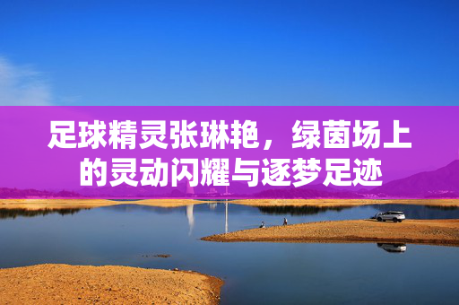 足球精灵张琳艳，绿茵场上的灵动闪耀与逐梦足迹