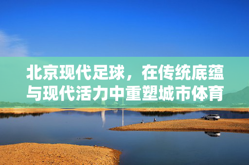 北京现代足球，在传统底蕴与现代活力中重塑城市体育新名片