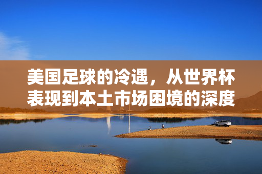 美国足球的冷遇，从世界杯表现到本土市场困境的深度剖析