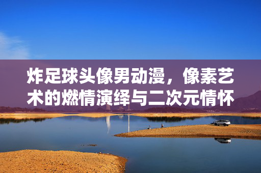 炸足球头像男动漫，像素艺术的燃情演绎与二次元情怀的共鸣