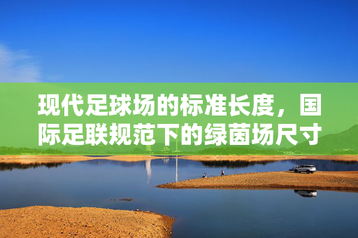 现代足球场的标准长度，国际足联规范下的绿茵场尺寸解析