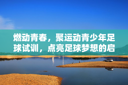 燃动青春，聚运动青少年足球试训，点亮足球梦想的启程之路