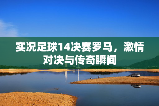 实况足球14决赛罗马，激情对决与传奇瞬间
