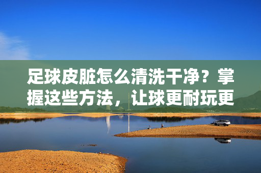 足球皮脏怎么清洗干净？掌握这些方法，让球更耐玩更耐用！