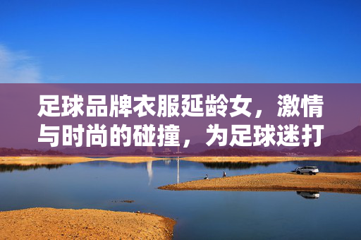 足球品牌衣服延龄女，激情与时尚的碰撞，为足球迷打造专属穿搭，延龄女足球品牌女装，激情与时尚的碰撞，为足球迷打造专属穿搭