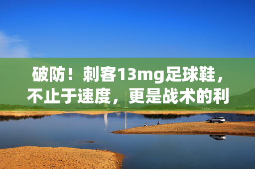 破防！刺客13mg足球鞋，不止于速度，更是战术的利刃——解析其科技与性能的完美融合