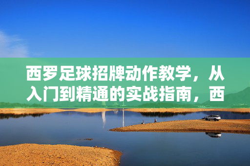 西罗足球招牌动作教学，从入门到精通的实战指南，西罗足球招牌动作教学，从入门到精通的实战指南
