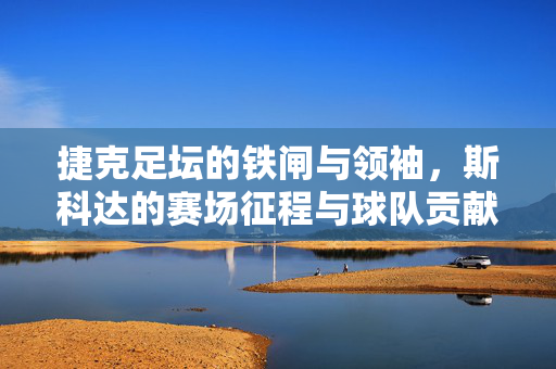 捷克足坛的铁闸与领袖，斯科达的赛场征程与球队贡献