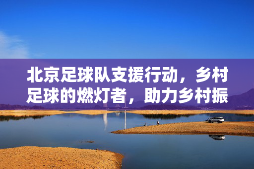北京足球队支援行动，乡村足球的燃灯者，助力乡村振兴与体育普及