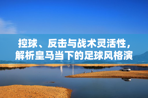 控球、反击与战术灵活性，解析皇马当下的足球风格演变