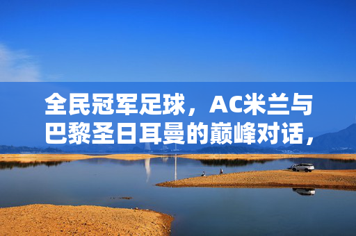 全民冠军足球，AC米兰与巴黎圣日耳曼的巅峰对话，足球世界的双雄传奇与全民热爱的足球盛宴