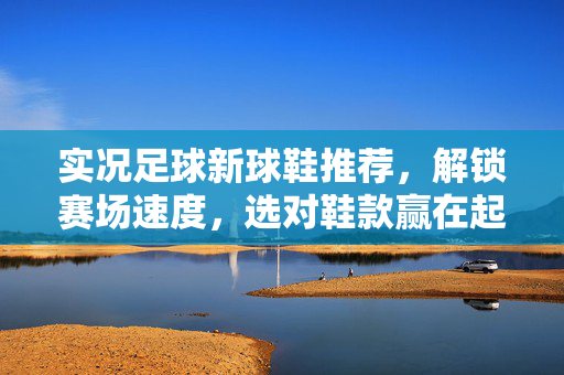实况足球新球鞋推荐，解锁赛场速度，选对鞋款赢在起跑线