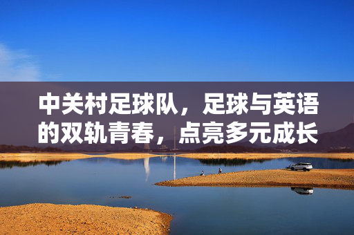 中关村足球队，足球与英语的双轨青春，点亮多元成长之路，中关村足球队，足球与英语的双轨青春，点亮多元成长之路