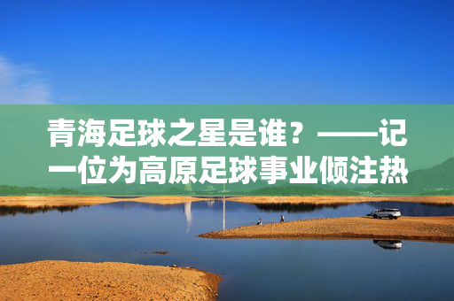 青海足球之星是谁？——记一位为高原足球事业倾注热情的杰出教练