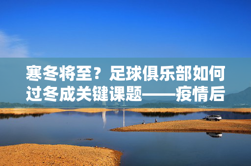 寒冬将至？足球俱乐部如何过冬成关键课题——疫情后时代的生存挑战与出路探析
