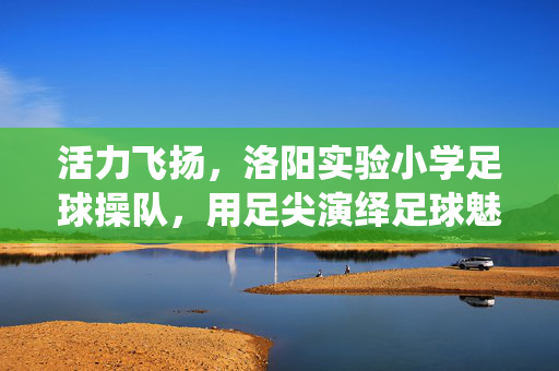 活力飞扬，洛阳实验小学足球操队，用足尖演绎足球魅力与青春风采