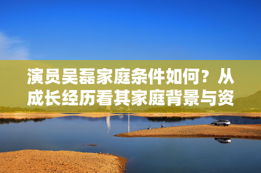 演员吴磊家庭条件如何？从成长经历看其家庭背景与资源支持，演员吴磊家庭条件如何？从成长经历看其家庭背景与资源支持
