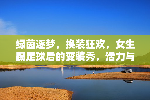 绿茵逐梦，换装狂欢，女生踢足球后的变装秀，活力与时尚的碰撞