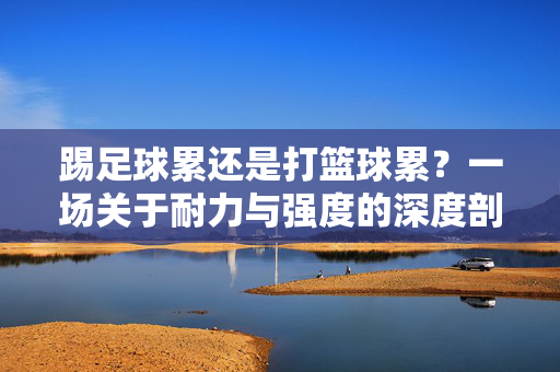 踢足球累还是打篮球累？一场关于耐力与强度的深度剖析