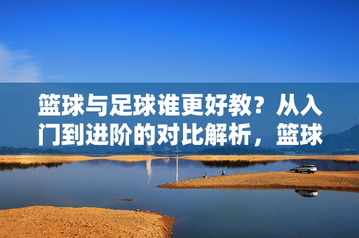 篮球与足球谁更好教？从入门到进阶的对比解析，篮球与足球谁更好教？从入门到进阶的对比解析