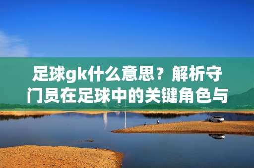 足球gk什么意思？解析守门员在足球中的关键角色与职责
