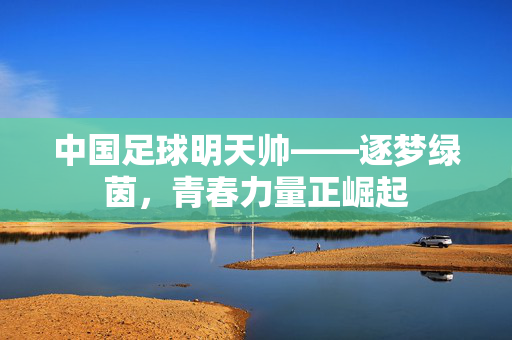 中国足球明天帅——逐梦绿茵，青春力量正崛起