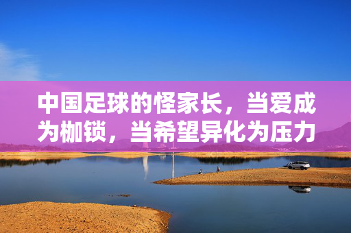 中国足球的怪家长，当爱成为枷锁，当希望异化为压力