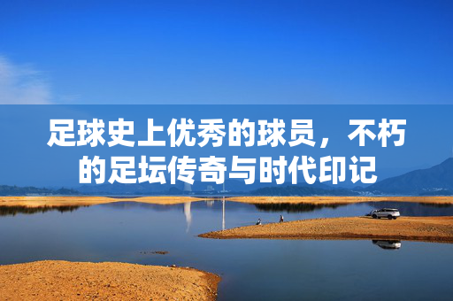 足球史上优秀的球员，不朽的足坛传奇与时代印记