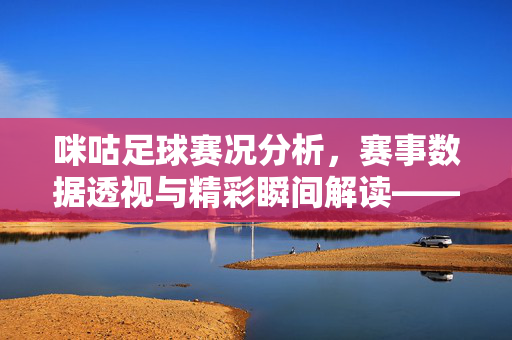 咪咕足球赛况分析，赛事数据透视与精彩瞬间解读——聚焦平台视角下的比赛深度洞察，咪咕足球赛况分析，赛事数据透视与精彩瞬间解读——聚焦平台视角下的比赛深度洞察