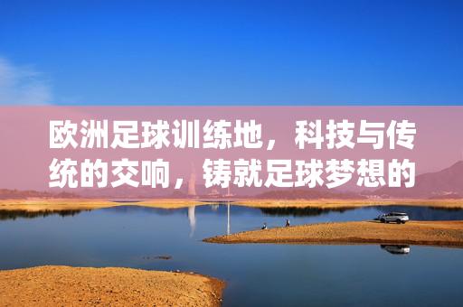 欧洲足球训练地，科技与传统的交响，铸就足球梦想的摇篮，欧洲足球训练地，科技与传统的交响，铸就足球梦想的摇篮