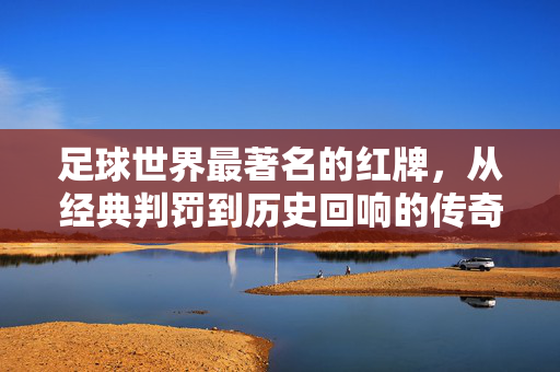 足球世界最著名的红牌，从经典判罚到历史回响的传奇瞬间