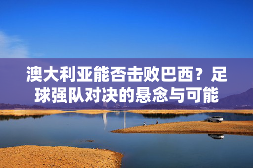 澳大利亚能否击败巴西？足球强队对决的悬念与可能