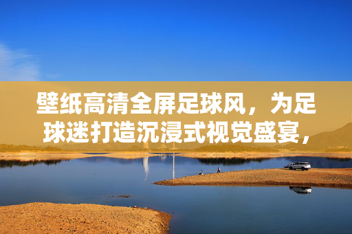 壁纸高清全屏足球风，为足球迷打造沉浸式视觉盛宴，壁纸高清全屏足球风，为足球迷打造沉浸式视觉盛宴